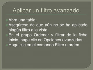 Abra una tabla.
Asegúrese de que aún no se ha aplicado
ningún filtro a la vista.
En el grupo Ordenar y filtrar de la ficha
Inicio, haga clic en Opciones avanzadas .
Haga clic en el comando Filtro u orden
 
