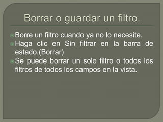 Borre un filtro cuando ya no lo necesite.
Haga clic en Sin filtrar en la barra de
estado.(Borrar)
Se puede borrar un solo filtro o todos los
filtros de todos los campos en la vista.
 
