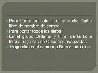 Para borrar un solo filtro haga clic Quitar
filtro de nombre de campo.
Para borrar todos los filtros:
En el grupo Ordenar y filtrar de la ficha
Inicio, haga clic en Opciones avanzadas
 Haga clic en el comando Borrar todos los
 