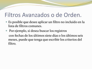 Filtros Avanzados o de Orden.
 Es posible que desee aplicar un filtro no incluido en la
lista de filtros comunes.
 Por ejemplo, si desea buscar los registros
con fechas de los últimos siete días o los últimos seis
meses, puede que tenga que escribir los criterios del
filtro.
 