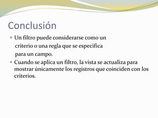 Conclusión
 Un filtro puede considerarse como un
criterio o una regla que se especifica
para un campo.
 Cuando se aplica un filtro, la vista se actualiza para
mostrar únicamente los registros que coinciden con los
criterios.
 
