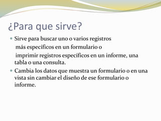 ¿Para que sirve?
 Sirve para buscar uno o varios registros
más específicos en un formulario o
imprimir registros específicos en un informe, una
tabla o una consulta.
 Cambia los datos que muestra un formulario o en una
vista sin cambiar el diseño de ese formulario o
informe.
 