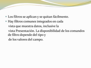  Los filtros se aplican y se quitan fácilmente.
 Hay filtros comunes integrados en cada
vista que muestra datos, inclusive la
vista Presentación. La disponibilidad de los comandos
de filtro depende del tipo y
de los valores del campo.
 