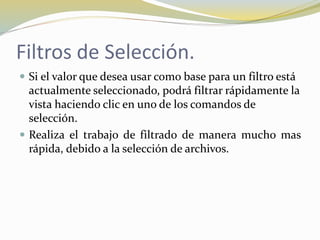 Filtros de Selección.
 Si el valor que desea usar como base para un filtro está
actualmente seleccionado, podrá filtrar rápidamente la
vista haciendo clic en uno de los comandos de
selección.
 Realiza el trabajo de filtrado de manera mucho mas
rápida, debido a la selección de archivos.
 