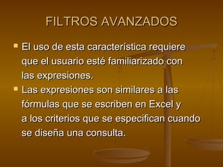 FILTROS AVANZADOSFILTROS AVANZADOS
 El uso de esta característica requiereEl uso de esta característica requiere
que el usuario esté familiarizado conque el usuario esté familiarizado con
las expresiones.las expresiones.
 Las expresiones son similares a lasLas expresiones son similares a las
fórmulas que se escriben en Excel yfórmulas que se escriben en Excel y
a los criterios que se especifican cuandoa los criterios que se especifican cuando
se diseña una consulta.se diseña una consulta.
 