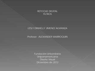 RETOQUE DIGITAL
           FILTROS




LESLY DINNELLY JIMENEZ ALMANZA


Profesor: ALEXANDER MARROQUIN




    Fundación Universitaria
      Unipanamericana
         Diseño Visual
      Diciembre de 2012
 