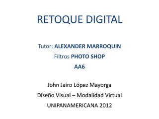 RETOQUE DIGITAL

Tutor: ALEXANDER MARROQUIN
      Filtros PHOTO SHOP
              AA6

    John Jairo López Mayorga
Diseño Visual – Modalidad Virtual
   UNIPANAMERICANA 2012
 