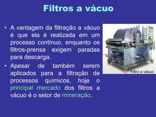 Filtros a vácuo
• A vantagem da filtração a vácuo
é que ela é realizada em um
processo contínuo, enquanto os
filtros-prensa exigem paradas
para descarga.
• Apesar de também serem
aplicados para a filtração de
processos químicos, hoje o
principal mercadoprincipal mercado dos filtros a
vácuo é o setor de mineramineraççãoão.
Filtro a vácuo
 