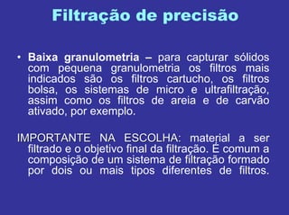 Filtração de precisão
• Baixa granulometria – para capturar sólidos
com pequena granulometria os filtros mais
indicados são os filtros cartucho, os filtros
bolsa, os sistemas de micro e ultrafiltração,
assim como os filtros de areia e de carvão
ativado, por exemplo.
IMPORTANTE NA ESCOLHA:IMPORTANTE NA ESCOLHA: material a ser
filtrado e o objetivo final da filtração. É comum a
composição de um sistema de filtração formado
por dois ou mais tipos diferentes de filtros.
 