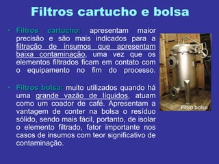 Filtros cartucho e bolsa
Filtro bolsa
•• Filtros cartucho:Filtros cartucho: apresentam maior
precisão e são mais indicados para a
filtração de insumos que apresentam
baixa contaminação, uma vez que os
elementos filtrados ficam em contato com
o equipamento no fim do processo.
•• Filtros bolsa:Filtros bolsa: muito utilizados quando há
uma grande vazão de líquidos, atuam
como um coador de café. Apresentam a
vantagem de conter na bolsa o resíduo
sólido, sendo mais fácil, portanto, de isolar
o elemento filtrado, fator importante nos
casos de insumos com teor significativo de
contaminação.
 