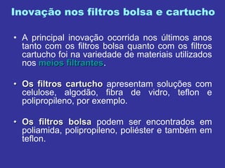 Inovação nos filtros bolsa e cartucho
• A principal inovação ocorrida nos últimos anos
tanto com os filtros bolsa quanto com os filtros
cartucho foi na variedade de materiais utilizados
nos meiosmeios filtrantesfiltrantes.
•• Os filtros cartuchoOs filtros cartucho apresentam soluções com
celulose, algodão, fibra de vidro, teflon e
polipropileno, por exemplo.
•• Os filtros bolsaOs filtros bolsa podem ser encontrados em
poliamida, polipropileno, poliéster e também em
teflon.
 