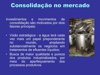 Consolidação no mercado
Investimentos e movimentos de
consolidação são motivados por dois
fatores principais:
• Visão estratégica - a água terá cada
vez mais um papel preponderante
no mundo, ampliando
substancialmente os negócios em
tratamentos de efluentes líquidos;
• Busca de maior qualidade e pureza
dos produtos industrializados, por
meio do aperfeiçoamento dos
processos produtivos.
Filtro bolsa
 