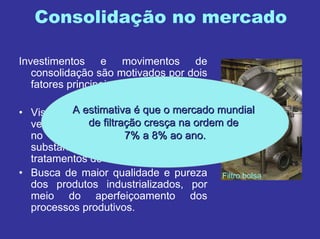 Consolidação no mercado
Investimentos e movimentos de
consolidação são motivados por dois
fatores principais:
• Visão estratégica - a água terá cada
vez mais um papel preponderante
no mundo, ampliando
substancialmente os negócios em
tratamentos de efluentes líquidos;
• Busca de maior qualidade e pureza
dos produtos industrializados, por
meio do aperfeiçoamento dos
processos produtivos.
Filtro bolsa
A estimativaA estimativa éé que o mercado mundialque o mercado mundial
de filtrade filtraçção cresão cresçça na ordem dea na ordem de
7% a 8% ao ano.7% a 8% ao ano.
 