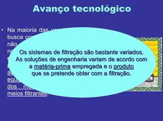 Avanço tecnológico
• Na maioria das vezes, o que se
busca com o avanço tecnológico
não é o desenvolvimento de
novas técnicas, mas ganharganhar
eficiência e rapidez noeficiência e rapidez no
processo de filtraprocesso de filtraççãoão, com
automatização e melhorias nos
equipamentos e com a evolução
dos materiais utilizados nos
meios filtrantes.
Os sistemas de filtraOs sistemas de filtraçção são bastante variados.ão são bastante variados.
As soluAs soluçções de engenharia variam de acordo comões de engenharia variam de acordo com
aa matmatéériaria--primaprima empregada e oempregada e o produtoproduto
que se pretende obter com a filtraque se pretende obter com a filtraçção.ão.
 