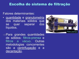 Escolha do sistema de filtração
Fatores determinantes:
• quantidade e granulometria
dos materiais sólidos que
se quer separar dos
líquidos.
⇒Para grandes quantidades
de sólidos: filtrosfiltros--prensaprensa e
filtros a vfiltros a váácuocuo. Outras
metodologias concorrentes
são a centrifugação e a
decantação.
Filtro prensa
 