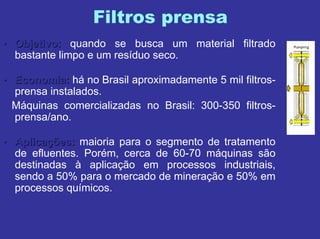 Filtros prensa
•• Objetivo:Objetivo: quando se busca um material filtrado
bastante limpo e um resíduo seco.
•• Economia:Economia: há no Brasil aproximadamente 5 mil filtros-
prensa instalados.
Máquinas comercializadas no Brasil: 300-350 filtros-
prensa/ano.
•• AplicaAplicaçções:ões: maioria para o segmento de tratamento
de efluentes. Porém, cerca de 60-70 máquinas são
destinadas à aplicação em processos industriais,
sendo a 50% para o mercado de mineração e 50% em
processos químicos.
 
