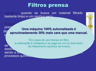 Filtros prensa
•• Objetivo:Objetivo: quando se busca um material filtrado
bastante limpo e um resíduo seco.
•• Economia:Economia: há no Brasil aproximadamente 5 mil filtros-
prensa instalados.
Máquinas comercializadas no Brasil: 300-350 filtros-
prensa/ano.
•• AplicaAplicaçções:ões: maioria para o segmento de tratamento
de efluentes. Porém, cerca de 60-70 máquinas são
destinadas à aplicação em processos industriais,
sendo a 50% para o mercado de mineração e 50% em
processos químicos.
LLííder no mercado de filtrosder no mercado de filtros--prensa: ANDRITZprensa: ANDRITZ
2,8 mil máquinas no Brasil, sendo apenas cerca de 100 delas
Automatizadas.
Uma mUma mááquina 100% automatizadaquina 100% automatizada éé
aproximadamente 30% mais cara que uma manual.aproximadamente 30% mais cara que uma manual.
“Em casos de uso intenso do filtro,
a automação é vantajosa e se paga em um ou dois anos”,
diz Nascimento (químico da Andritz)
 