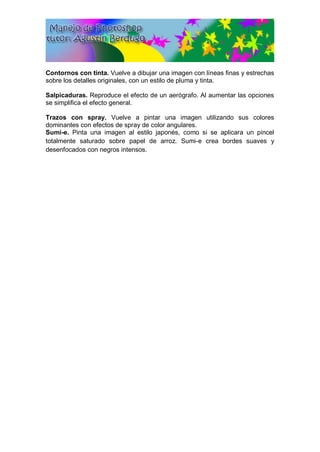 Contornos con tinta. Vuelve a dibujar una imagen con líneas finas y estrechas
sobre los detalles originales, con un estilo de pluma y tinta.
Salpicaduras. Reproduce el efecto de un aerógrafo. Al aumentar las opciones
se simplifica el efecto general.
Trazos con spray. Vuelve a pintar una imagen utilizando sus colores
dominantes con efectos de spray de color angulares.
Sumi-e. Pinta una imagen al estilo japonés, como si se aplicara un pincel
totalmente saturado sobre papel de arroz. Sumi-e crea bordes suaves y
desenfocados con negros intensos.
 