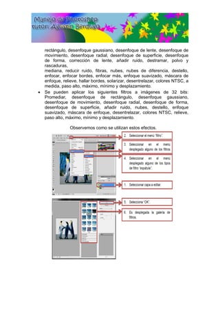 rectángulo, desenfoque gaussiano, desenfoque de lente, desenfoque de
movimiento, desenfoque radial, desenfoque de superficie, desenfoque
de forma, corrección de lente, añadir ruido, destramar, polvo y
rascaduras,
mediana, reducir ruido, fibras, nubes, nubes de diferencia, destello,
enfocar, enfocar bordes, enfocar más, enfoque suavizado, máscara de
enfoque, relieve, hallar bordes, solarizar, desentrelazar, colores NTSC, a
medida, paso alto, máximo, mínimo y desplazamiento.
 Se pueden aplicar los siguientes filtros a imágenes de 32 bits:
Promediar, desenfoque de rectángulo, desenfoque gaussiano,
desenfoque de movimiento, desenfoque radial, desenfoque de forma,
desenfoque de superficie, añadir ruido, nubes, destello, enfoque
suavizado, máscara de enfoque, desentrelazar, colores NTSC, relieve,
paso alto, máximo, mínimo y desplazamiento.
Observemos como se utilizan estos efectos.
 