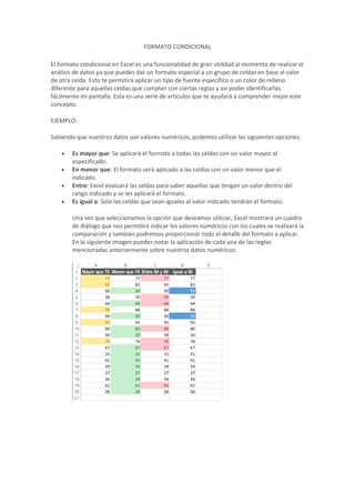 FORMATO CONDICIONAL 
El formato condicional en Excel es una funcionalidad de gran utilidad al momento de realizar el 
análisis de datos ya que puedes dar un formato especial a un grupo de celdas en base al valor 
de otra celda. Esto te permitirá aplicar un tipo de fuente específico o un color de relleno 
diferente para aquellas celdas que cumplan con ciertas reglas y así poder identificarlas 
fácilmente en pantalla. Esta es una serie de artículos que te ayudará a comprender mejor este 
concepto. 
EJEMPLO: 
Sabiendo que nuestros datos son valores numéricos, podemos utilizar las siguientes opciones: 
 Es mayor que: Se aplicará el formato a todas las celdas con un valor mayor al 
especificado. 
 En menor que: El formato será aplicado a las celdas con un valor menor que el 
indicado. 
 Entre: Excel evaluará las celdas para saber aquellas que tengan un valor dentro del 
rango indicado y se les aplicará el formato. 
 Es igual a: Solo las celdas que sean iguales al valor indicado tendrán el formato. 
Una vez que seleccionamos la opción que deseamos utilizar, Excel mostrará un cuadro 
de diálogo que nos permitirá indicar los valores numéricos con los cuales se realizará la 
comparación y también podremos proporcionar todo el detalle del formato a aplicar. 
En la siguiente imagen puedes notar la aplicación de cada una de las reglas 
mencionadas anteriormente sobre nuestros datos numéricos: 
 