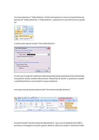 en el que pulsamos en "Tabla dinámica", al hacer esto aparece un menú en el que tenemos las 
opciones de "Gráfico dinámico" y "Tabla dinámica" , pulsaremos en este último como se puede 
ver 
a continuación aparece el panel "Crear tabla dinámica" 
en este caso el rango de la tabla base (tabla de partida) queda automáticamente seleccionado, 
incuyendo los rótulos, también seleccionamos "Nueva hoja de cálculo" y pulsamos en aceptar 
y automáticamente se crea la Hoja4 en la que se destacan: 
Una nueva cinta de opciones denominada "Herramienta de tabla dinámica" 
Un panel llamado "Lista de campos de tabla dinámica" que es una novedad de Excel 2007 y 
que tiene un rectángulo en la parte superior, donde se ubican los campos o rótulos de la tabla 
 