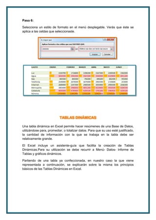 Paso 6: 
Selecciona un estilo de formato en el menú desplegable. Verás que éste se 
aplica a las celdas que seleccionaste. 
TABLAS DINÁMICAS 
Una tabla dinámica en Excel permite hacer resúmenes de una Base de Datos, 
utilizándose para, promediar, o totalizar datos. Para que su uso esté justificado, 
la cantidad de información con la que se trabaja en la tabla debe ser 
relativamente grande. 
El Excel incluye un asistente-guía que facilita la creación de Tablas 
Dinámicas.Para su utilización se debe recurrir a Menú- Datos- Informe de 
Tablas y gráficos dinámicos. 
Partiendo de una tabla ya confeccionada, en nuestro caso la que viene 
representada a continuación, se explicarán sobre la misma los principios 
básicos de las Tablas Dinámicas en Excel. 
 