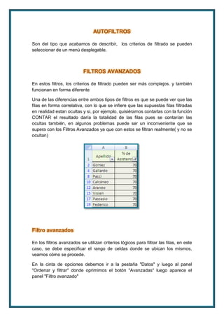 AUTOFILTROS 
Son del tipo que acabamos de describir, los criterios de filtrado se pueden 
seleccionar de un menú desplegable. 
FILTROS AVANZADOS 
En estos filtros, los criterios de filtrado pueden ser más complejos. y también 
funcionan en forma diferente 
Una de las diferencias entre ambos tipos de filtros es que se puede ver que las 
filas en forma correlativa, con lo que se infiere que las supuestas filas filtradas 
en realidad estan ocultas y si, por ejemplo, quisiéramos contarlas con la función 
CONTAR el resultado daría la totalidad de las filas pues se contarían las 
ocultas también, en algunos problemas puede ser un inconveniente que se 
supera con los Filtros Avanzados ya que con estos se filtran realmente( y no se 
ocultan) 
Filtro avanzados 
En los filtros avanzados se utilizan criterios lógicos para filtrar las filas, en este 
caso, se debe especificar el rango de celdas donde se ubican los mismos, 
veamos cómo se procede. 
En la cinta de opciones debemos ir a la pestaña "Datos" y luego al panel 
"Ordenar y filtrar" donde oprimimos el botón "Avanzadas" luego aparece el 
panel "Filtro avanzado" 
 