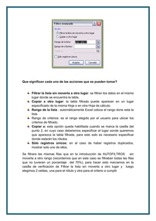 Que significan cada uno de las acciones que se pueden tomar? 
Filtrar la lista sin moverla a otro lugar: se filtran los datos en el mismo 
lugar donde se encuentra la tabla. 
Copiar a otro lugar: la tabla filtrada puede aparecer en un lugar 
especificado de la misma Hoja o en otra Hoja de cálculo. 
Rango de la lista : automáticamente Excel coloca el rango done esta la 
lista 
Rango de criterios: es el rango elegido por el usuario para ubicar los 
criterios de filtrado. 
Copiar a: esta opción queda habilitada cuando se marca la casilla del 
punto 2, en cuyo caso deberemos especificar el lugar sonde queremos 
que aparezca la tabla filtrada, para esto solo es necesario especificar 
donde estarán los rótulos. 
Sólo registros únicos: en el caso de haber registros duplicados, 
mostrar solo uno de ellos. 
Se filtrara las mismas filas que en la introducción de AUTOFILTROS sin 
moverla a otro rango (recordemos que en este caso se filtraban todas las filas 
que no tuvieran un porcentaje del 70%), para hacer esto marcamos en la 
casilla de verificación de Filtrar la lista sin moverla a otro lugar y luego 
elegimos 2 celdas, una para el rótulo y otra para el criterio a cumplir 
 