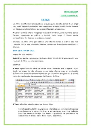 ANDREA GRANDA
TERCER SEMESTRE “B”
FILTROS
Los filtros Excel facilitan la búsqueda de un subconjunto de datos dentro de un rango
para poder trabajar con el mismo. Este subconjunto de datos o rango filtrado muestra
las filas que cumplen el criterio que se especifique para una columna.
Al utilizar un filtro este no reorganiza el resultado mostrado, pero sí permite aplicar
formato, representar en gráficos e imprimir dicho rango. El filtrado oculta
temporalmente las filas que no se desean mostrar.
Entonces, los filtros sirven para obtener una lista más simple a partir de otra más
compleja, esto se hace eliminando filas que cumplen con determinadas condiciones o
criterios.
TIPOS DE FILTROS EN EXCEL
Existen dos tipos de filtros:
Auto filtros: Ayuda a administrar fácilmente hojas de cálculo de gran tamaño, que
requieran de filtros con criterios simples.
EJEMPLO:
1° Paso: Ingresa todos los datos con los que vayas a trabajar o abre la hoja de cálculo
donde los tengas. Lo más adecuado es que cada columna tenga un encabezado
especificando la descripción de la información que se contiene debajo de ella. Si aún no
tienes los encabezados, ingresa su descripción antes de filtrar.
2° Paso: Selecciona todos los datos que deseas filtrar.
 Como la opción Autofiltro es un proceso automático que no recibe instrucciones
específicas sobre la manera de filtrar, te recomendamos seleccionar todos los
datos que tienes en la hoja. Esto evitará la posibilidad de que pierdas las
asociaciones de datos a través de las filas y / o columnas.
 