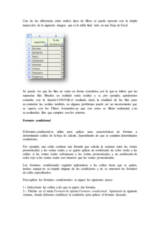 Una de las diferencias entre ambos tipos de filtros se puede apreciar con la simple
inspección de la siguiente imagen, que es la tabla final vista en una Hoja de Excel
Se puede ver que las filas no están en forma correlativa, con lo que se infiere que las
supuestas filas filtradas en realidad están ocultas y si, por ejemplo, quisiéramos
contarlas con la función CONTAR el resultado daría la totalidad de las filas pues
se contarían las ocultas también, en algunos problemas puede ser un inconveniente que
se supera con los Filtros Avanzados ya que con estos se filtran realmente( y no
se ocultan)las filas que cumplen con los criterios.
Formato condicional
El formato condicional se utiliza para aplicar unas características de formato a
determinadas celdas de la hoja de cálculo, dependiendo de que se cumplan determinadas
condiciones.
Por ejemplo, una celda contiene una fórmula que calcula la varianza entre las ventas
pronosticadas y las ventas reales y se quiere aplicar un sombreado de color verde a las
celdas si las ventas reales sobrepasan a las ventas pronosticadas y un sombreado de
color rojo si las ventas reales son menores que las ventas pronosticadas.
Los formatos condicionales seguirán aplicándose a las celdas hasta que se quiten,
incluso aunque no se cumpla ninguna de las condiciones y no se muestren los formatos
de celda especificados.
Para aplicar los formatos condicionales se siguen los siguientes pasos.
1.- Seleccionar las celdas a las que se quiere dar formato.
2.- Pinchar en el menú Formato la opción Formato condicional. Aparecerá la siguiente
ventana, donde debemos establecer la condición para aplicar el formato deseado.
 