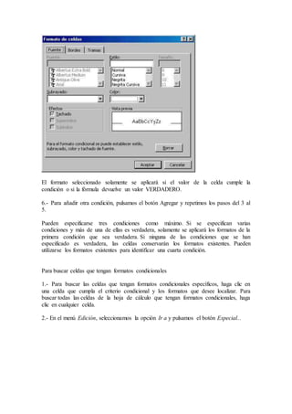 El formato seleccionado solamente se aplicará si el valor de la celda cumple la
condición o si la fórmula devuelve un valor VERDADERO.
6.- Para añadir otra condición, pulsamos el botón Agregar y repetimos los pasos del 3 al
5.
Pueden especificarse tres condiciones como máximo. Si se especifican varias
condiciones y más de una de ellas es verdadera, solamente se aplicará los formatos de la
primera condición que sea verdadera. Si ninguna de las condiciones que se han
especificado es verdadera, las celdas conservarán los formatos existentes. Pueden
utilizarse los formatos existentes para identificar una cuarta condición.
Para buscar celdas que tengan formatos condicionales
1.- Para buscar las celdas que tengan formatos condicionales específicos, haga clic en
una celda que cumpla el criterio condicional y los formatos que desee localizar. Para
buscar todas las celdas de la hoja de cálculo que tengan formatos condicionales, haga
clic en cualquier celda.
2.- En el menú Edición, seleccionamos la opción Ir a y pulsamos el botón Especial...
 