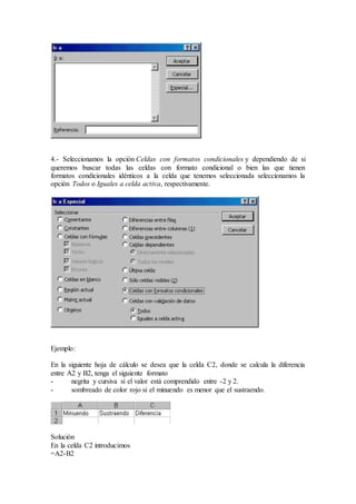 4.- Seleccionamos la opción Celdas con formatos condicionales y dependiendo de si
queremos buscar todas las celdas con formato condicional o bien las que tienen
formatos condicionales idénticos a la celda que tenemos seleccionada seleccionamos la
opción Todos o Iguales a celda activa, respectivamente.
Ejemplo:
En la siguiente hoja de cálculo se desea que la celda C2, donde se calcula la diferencia
entre A2 y B2, tenga el siguiente formato
- negrita y cursiva si el valor está comprendido entre -2 y 2.
- sombreado de color rojo si el minuendo es menor que el sustraendo.
Solución
En la celda C2 introducimos
=A2-B2
 