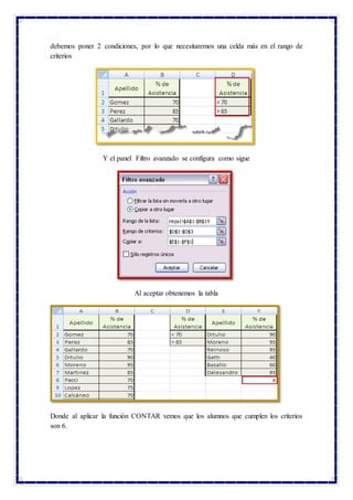 debemos poner 2 condiciones, por lo que necesitaremos una celda más en el rango de
criterios
Y el panel Filtro avanzado se configura como sigue
Al aceptar obtenemos la tabla
Donde al aplicar la función CONTAR vemos que los alumnos que cumplen los criterios
son 6.
 