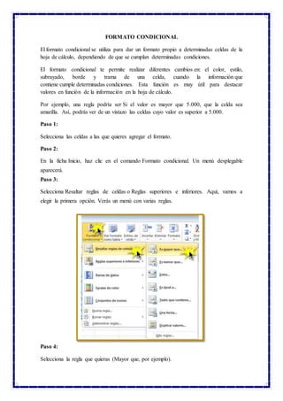 FORMATO CONDICIONAL
El formato condicional se utiliza para dar un formato propio a determinadas celdas de la
hoja de cálculo, dependiendo de que se cumplan determinadas condiciones.
El formato condicional te permite realizar diferentes cambios en: el color, estilo,
subrayado, borde y trama de una celda, cuando la información que
contiene cumple determinadas condiciones. Esta función es muy útil para destacar
valores en función de la información en la hoja de cálculo.
Por ejemplo, una regla podría ser Si el valor es mayor que 5.000, que la celda sea
amarilla. Así, podrás ver de un vistazo las celdas cuyo valor es superior a 5.000.
Paso 1:
Selecciona las celdas a las que quieres agregar el formato.
Paso 2:
En la ficha Inicio, haz clic en el comando Formato condicional. Un menú desplegable
aparecerá.
Paso 3:
Selecciona Resaltar reglas de celdas o Reglas superiores e inferiores. Aquí, vamos a
elegir la primera opción. Verás un menú con varias reglas.
Paso 4:
Selecciona la regla que quieras (Mayor que, por ejemplo).
 