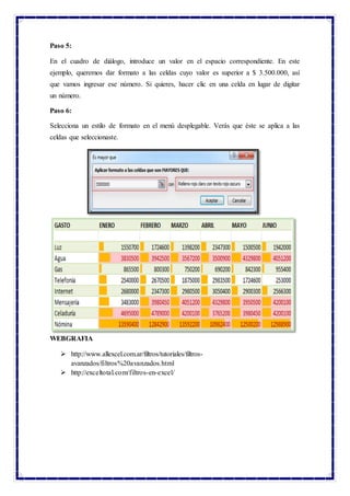 Paso 5:
En el cuadro de diálogo, introduce un valor en el espacio correspondiente. En este
ejemplo, queremos dar formato a las celdas cuyo valor es superior a $ 3.500.000, así
que vamos ingresar ese número. Si quieres, hacer clic en una celda en lugar de digitar
un número.
Paso 6:
Selecciona un estilo de formato en el menú desplegable. Verás que éste se aplica a las
celdas que seleccionaste.
WEBGRAFIA
 http://www.allexcel.com.ar/filtros/tutoriales/filtros-
avanzados/filtros%20avanzados.html
 http://exceltotal.com/filtros-en-excel/
 