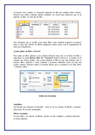 Al aceptar estos cambios se mostrarán solamente las filas que cumplen ambos criterios.
Observa que ambas columnas habrán cambiado sus iconos para indicarnos que se ha
aplicado un filtro en cada una de ellas.
Esto demuestra que es posible crear tantos filtros como columnas tengamos en nuestros
datos y entre más criterios de filtrado apliquemos mucha mayor será la segmentación de
datos que obtendremos.
¿Cómo quitar un filtro en Excel?
Para quitar un filtro aplicado a una columna debemos hacer clic en la flecha del filtro y
seleccionar la opción Borrar filtro de “Columna” donde Columna es el nombre de la
columna que hemos elegido. Esta acción eliminará el filtro de una sola columna, pero si
tenemos filtros aplicados a varias columnas y deseamos eliminarlos todos con una sola
acción, entonces debemos pulsar el comando Borrar que se encuentra en la ficha Datos
> Ordenar y filtrar.
TIPOS DE FILTROS
Autofiltros
Son del tipo que acabamos de describir, como se vio, los criterios de filtrado se pueden
seleccionar de un menú desplegable.
Filtros avanzados
En estos filtros, los criterios de filtrado pueden ser más complejos y también funcionan
en forma diferente.
 