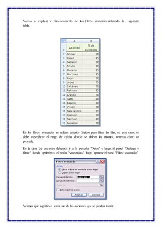 Vamos a explicar el funcionamiento de los Filtros avanzados utilizando la siguiente
tabla.
En los filtros avanzados se utilizan criterios lógicos para filtrar las filas, en este caso, se
debe especificar el rango de celdas donde se ubican los mismos, veamos cómo se
procede.
En la cinta de opciones debemos ir a la pestaña "Datos" y luego al panel "Ordenar y
filtrar" donde oprimimos el botón "Avanzadas" luego aparece el panel "Filtro avanzado"
Veamos que significan cada uno de las acciones que se pueden tomar:
 
