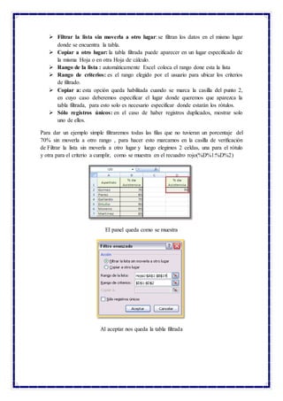  Filtrar la lista sin moverla a otro lugar: se filtran los datos en el mismo lugar
donde se encuentra la tabla.
 Copiar a otro lugar: la tabla filtrada puede aparecer en un lugar especificado de
la misma Hoja o en otra Hoja de cálculo.
 Rango de la lista : automáticamente Excel coloca el rango done esta la lista
 Rango de criterios: es el rango elegido por el usuario para ubicar los criterios
de filtrado.
 Copiar a: esta opción queda habilitada cuando se marca la casilla del punto 2,
en cuyo caso deberemos especificar el lugar donde queremos que aparezca la
tabla filtrada, para esto solo es necesario especificar donde estarán los rótulos.
 Sólo registros únicos: en el caso de haber registros duplicados, mostrar solo
uno de ellos.
Para dar un ejemplo simple filtraremos todas las filas que no tuvieran un porcentaje del
70% sin moverla a otro rango , para hacer esto marcamos en la casilla de verificación
de Filtrar la lista sin moverla a otro lugar y luego elegimos 2 celdas, una para el rótulo
y otra para el criterio a cumplir, como se muestra en el recuadro rojo(%D%1:%D%2)
El panel queda como se muestra
Al aceptar nos queda la tabla filtrada
 