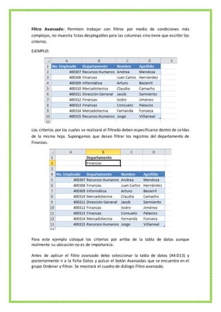 Filtro Avanzado: Permiten trabajar con filtros por medio de condiciones más
complejas, no muestra listas desplegables para las columnas sino tiene que escribir los
criterios.
EJEMPLO:
Los criterios por los cuales se realizará el filtrado deben especificarse dentro de celdas
de la misma hoja. Supongamos que deseo filtrar los registros del departamento de
Finanzas.
Para este ejemplo coloqué los criterios por arriba de la tabla de datos aunque
realmente su ubicación no es de importancia.
Antes de aplicar el filtro avanzado debo seleccionar la tabla de datos (A4:D13) y
posteriormente ir a la ficha Datos y pulsar el botón Avanzadas que se encuentra en el
grupo Ordenar y filtrar. Se mostrará el cuadro de diálogo Filtro avanzado.
 