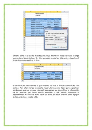 Observa cómo en el cuadro de texto para Rango de criterios he seleccionado el rango
que contiene las condiciones del filtro avanzado necesarias. Solamente resta pulsar el
botón Aceptar para aplicar el filtro.
El resultado es precisamente lo que necesito, así que el filtrado avanzado ha sido
exitoso. Pero ahora tengo un desafío mayor ¿Cómo podría hacer para especificar
condiciones para una segunda columna? Supongamos que deseo filtrar la información
de las personas que tienen apellido Hernández y que además pertenecen al
departamento de Finanzas. Para filtrar los datos por estos criterios debo agregar
dichas condiciones en otra celda.
 