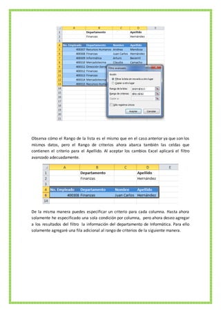 Observa cómo el Rango de la lista es el mismo que en el caso anterior ya que son los
mismos datos, pero el Rango de criterios ahora abarca también las celdas que
contienen el criterio para el Apellido. Al aceptar los cambios Excel aplicará el filtro
avanzado adecuadamente.
De la misma manera puedes especificar un criterio para cada columna. Hasta ahora
solamente he especificado una sola condición por columna, pero ahora deseo agregar
a los resultados del filtro la información del departamento de Informática. Para ello
solamente agregaré una fila adicional al rango de criterios de la siguiente manera.
 