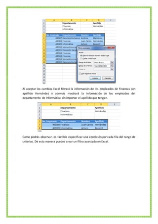 Al aceptar los cambios Excel filtrará la información de los empleados de Finanzas con
apellido Hernández y además mostrará la información de los empleados del
departamento de Informática sin importar el apellido que tengan.
Como podrás observar, es factible especificar una condición por cada fila del rango de
criterios. De esta manera puedes crear un filtro avanzado en Excel.
 