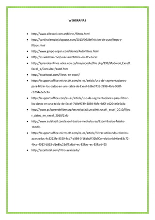 WEBGRAFIAS
 http://www.allexcel.com.ar/filtros/filtros.html
 http://cardinalerocio.blogspot.com/2013/06/definicion-de-autofiltros-y-
filtros.html
 http://www.grupo-argon.com/demo/Autofiltros.html
 http://es.wikihow.com/usar-autofiltros-en-MS-Excel
 http://aprendeenlinea.udea.edu.co/lms/moodle/file.php/297/Modulo4_Excel/
Excel_a/Consultar/autof.htm
 http://exceltotal.com/filtros-en-excel/
 https://support.office.microsoft.com/es-es/article/uso-de-segmentaciones-
para-filtrar-los-datos-en-una-tabla-de-Excel-7d8e9739-2898-4bfe-9d0f-
c6204e6e5c8a
 https://support.office.com/es-ar/article/uso-de-segmentaciones-para-filtrar-
los-datos-en-una-tabla-de-Excel-7d8e9739-2898-4bfe-9d0f-c6204e6e5c8a
 http://www.gcfaprendelibre.org/tecnologia/curso/microsoft_excel_2010/filtra
r_datos_en_excel_2010/2.do
 http://www.aulafacil.com/excel-basico-medio/curso/Excel-Basico-Medio-
18.htm
 https://support.office.microsoft.com/es-es/article/Filtrar-utilizando-criterios-
avanzados-4c9222fe-8529-4cd7-a898-3f16abdff32b?CorrelationId=6ee83c72-
4bca-4552-b515-d1e8bc21df7a&ui=es-ES&rs=es-ES&ad=ES
 http://exceltotal.com/filtro-avanzado/
 