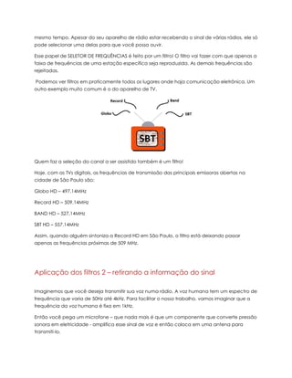 mesmo tempo. Apesar do seu aparelho de rádio estar recebendo o sinal de várias rádios, ele só
pode selecionar uma delas para que você possa ouvir.
Esse papel de SELETOR DE FREQUÊNCIAS é feito por um filtro! O filtro vai fazer com que apenas a
faixa de frequências de uma estação específica seja reproduzida. As demais frequências são
rejeitadas.
Podemos ver filtros em praticamente todos os lugares onde haja comunicação eletrônica. Um
outro exemplo muito comum é o do aparelho de TV.
Quem faz a seleção do canal a ser assistido também é um filtro!
Hoje, com as TVs digitais, as frequências de transmissão das principais emissoras abertas na
cidade de São Paulo são:
Globo HD – 497,14MHz
Record HD – 509,14MHz
BAND HD – 527,14MHz
SBT HD – 557,14MHz
Assim, quando alguém sintoniza a Record HD em São Paulo, o filtro está deixando passar
apenas as frequências próximas de 509 MHz.
Aplicação dos filtros 2 – retirando a informação do sinal
Imaginemos que você deseja transmitir sua voz numa rádio. A voz humana tem um espectro de
frequência que varia de 50Hz até 4kHz. Para facilitar o nosso trabalho, vamos imaginar que a
frequência da voz humana é fixa em 1kHz.
Então você pega um microfone – que nada mais é que um componente que converte pressão
sonora em eletricidade - amplifica esse sinal de voz e então coloca em uma antena para
transmiti-lo.
 