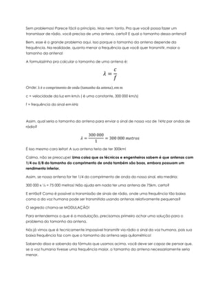 Sem problemas! Parece fácil a princípio. Mas nem tanto. Pra que você possa fazer um
transmissor de rádio, você precisa de uma antena, certo? E qual o tamanho dessa antena?
Bem, esse é o grande problema aqui. Isso porque o tamanho da antena depende da
frequência. Na realidade, quanto menor a frequência que você quer transmitir, maior o
tamanho da antena!
A formulazinha pra calcular o tamanho de uma antena é:
𝜆 =
𝑐
𝑓
Onde: λ é o comprimento de onda (tamanho da antena), em m
c = velocidade da luz em km/s ( é uma constante, 300 000 km/s)
f = frequência do sinal em kHz
Assim, qual seria o tamanho da antena para enviar o sinal de nossa voz de 1kHz por ondas de
rádio?
𝜆 =
300 000
1
= 300 000 𝑚𝑒𝑡𝑟𝑜𝑠
É isso mesmo caro leitor! A sua antena teria de ter 300km!
Calma, não se preocupe! Uma coisa que os técnicos e engenheiros sabem é que antenas com
1/4 ou 5/8 do tamanho do comprimento de onda também são boas, embora possuam um
rendimento inferior.
Assim, se nossa antena for ter 1/4 do comprimento de onda do nosso sinal, ela mediria:
300 000 x ¼ = 75 000 metros! Não ajuda em nada ter uma antena de 75km, certo?
E então? Como é possível a transmissão de sinais de rádio, onde uma frequência tão baixa
como a da voz humana pode ser transmitida usando antenas relativamente pequenas?
O segredo chama-se MODULAÇÃO!
Para entendermos o que é a modulação, precisamos primeiro achar uma solução para o
problema do tamanho da antena.
Nós já vimos que é tecnicamente impossível transmitir via rádio o sinal da voz humana, pois sua
baixa frequência faz com que o tamanho da antena seja quilométrico!
Sabendo disso e sabendo da fórmula que usamos acima, você deve ser capaz de pensar que,
se a voz humana tivesse uma frequência maior, o tamanho da antena necessariamente seria
menor.
 
