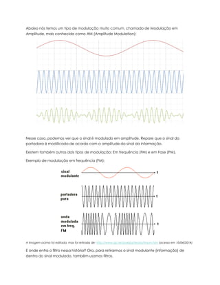 Abaixo nós temos um tipo de modulação muito comum, chamado de Modulação em
Amplitude, mais conhecida como AM (Amplitude Modulation):
Nesse caso, podemos ver que o sinal é modulado em amplitude. Repare que o sinal da
portadora é modificado de acordo com a amplitude do sinal da informação.
Existem também outros dois tipos de modulação: Em frequência (FM) e em Fase (PM).
Exemplo de modulação em frequência (FM):
A Imagem acima foi editada, mas foi retirada de: http://www.qsl.net/py4zbz/teoria/fmpm.htm (acesso em 10/04/2014)
E onde entra o filtro nessa história? Ora, para retirarmos o sinal modulante (informação) de
dentro do sinal modulado, também usamos filtros.
 