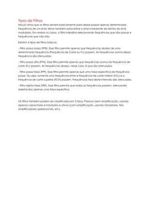 Tipos de Filtros
Nós já vimos que os filtros servem basicamente para deixar passar apenas determinada
frequência de um sinal. Serve também para retirar o sinal modulante de dentro do sinal
modulado. Em ambos os casos, o filtro trabalha selecionando frequências que irão passar e
frequências que não irão.
Existem 4 tipos de filtros básicos:
- Filtro passa baixa (FPB). Esse filtro permite apenas que frequências abaixo de uma
determinada frequência (Frequência de Corte ou Fc) passem. As frequências acima dessa
frequência são atenuadas.
- Filtro passa alta (FPA). Esse filtro permite apenas que frequências acima da frequência de
corte (Fc) passem. As frequências abaixo, nesse caso, é que são atenuadas.
- Filtro passa faixa (FPF). Esse filtro permite apenas que uma faixa específica de frequência
passe. Ou seja, somente uma frequência entre a frequência de corte inferior (FCL) e a
frequência de corte superior (FCH) passem. Frequências fora deste intervalo são atenuadas.
- Filtro rejeita faixa (FRF). Esse filtro permite que todas as frequências passem, atenuando
(rejeitando) apenas uma faixa específica.
Os filtros também podem ser classificados em 2 tipos: Passivos (sem amplificação, usando
apenas capacitores e indutores) e ativos (com amplificação, usando transistores, fets,
amplificadores operacionais, etc).
 