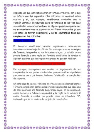se puede ver que las filas no están en forma correlativa, con lo que
se infiere que las supuestas filas filtradas en realidad estan
ocultas y si, por ejemplo, quisiéramos contarlas con la
función CONTAR el resultado daría la totalidad de las filas pues
se contarían las ocultas también, en algunos problemas puede ser
un inconveniente que se supera con los Filtros Avanzados ya que
con estos se filtran realmente( y no se ocultan)las filas que
cumplen con los criterios.
Formato Condicional
El formato condicional resalta rápidamente información
importante en una hoja de cálculo. Sin embargo, a veces las reglas
de formato integradas no van lo bastante lejos. La adición de su
propia fórmula a una regla de formato condicional le ayudar a
agilizar acciones que las reglas integradas no pueden realizar.
Crear reglas de formato condicional con fórmula
Por ejemplo, supongamos que realiza un seguimiento de los
cumpleaños de sus pacientes dentales para ver cuál está próximo
y marcarlos como que han recibido una felicitación de cumpleaños
de su parte.
En esta hoja de cálculo, vemos la información que deseamos usando
formato condicional, controlada por dos reglas en las que cada una
de ellas contiene una fórmula. La primera regla, en la columna A,
aplica formato a futuros cumpleaños y la regla de la columna C
aplica formato a celdas tan pronto como se introduce “Y”,
indicando que se ha enviado la tarjeta de cumpleaños.
 