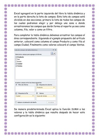 Excel agregará en la parte izquierda del libro la tabla dinámica y
en la parte derecha la lista de campos. Esta lista de campos está
dividida en dos secciones, primero la lista de todos los campos de
los cuales podremos elegir y por debajo una zona a donde
arrastraremos los campos que darán forma al reporte ya sea como
columna, fila, valor o como un filtro.
Para completar la tabla dinámica debemos arrastrar los campos al
área correspondiente. Siguiendo el ejemplo propuesto del artículo
anterior, colocaré como columna el campo Producto y como fila al
campo Ciudad. Finalmente como valores colocaré el campo Ventas.
De manera predeterminada Excel aplica la función SUMA a los
valores y la tabla dinámica que resulta después de hacer esta
configuración es la siguiente:
 