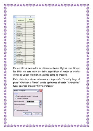 En los filtros avanzados se utilizan criterios lógicos para filtrar
las filas, en este caso, se debe especificar el rango de celdas
donde se ubican los mismos, veamos como se procede.
En la cinta de opciones debemos ir a la pestaña "Datos" y luego al
panel "Ordenar y filtrar" donde oprimimos el botón "Avanzadas"
luego aparece el panel "Filtro avanzado"
 